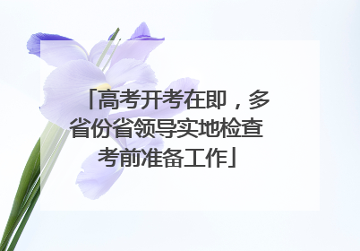 高考开考在即，多省份省领导实地检查考前准备工作