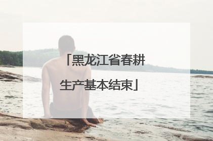 黑龙江省春耕生产基本结束