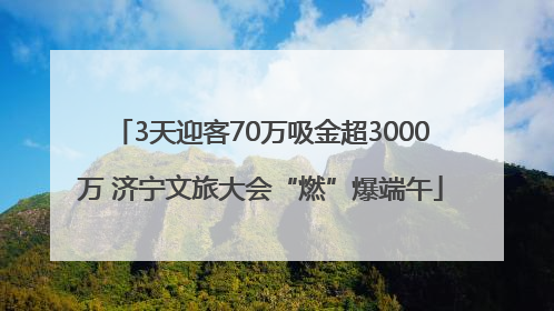 3天迎客70万吸金超3000万 济宁文旅大会“燃”爆端午