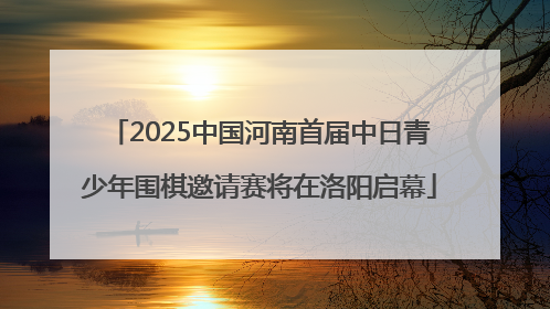 2025中国河南首届中日青少年围棋邀请赛将在洛阳启幕