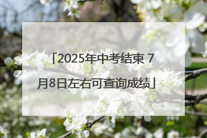 2025年中考结束 7月8日左右可查询成绩