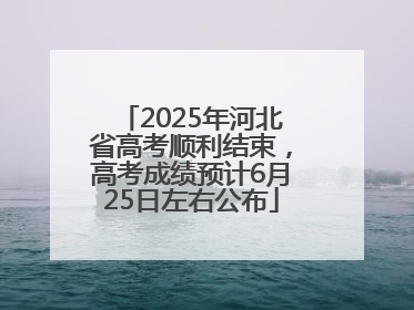 2025年河北省高考顺利结束，高考成绩预计6月25日左右公布