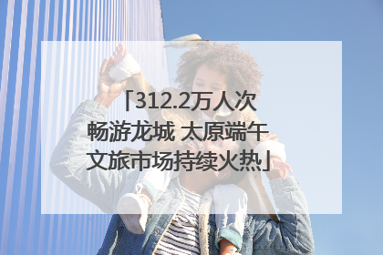 312.2万人次畅游龙城 太原端午文旅市场持续火热